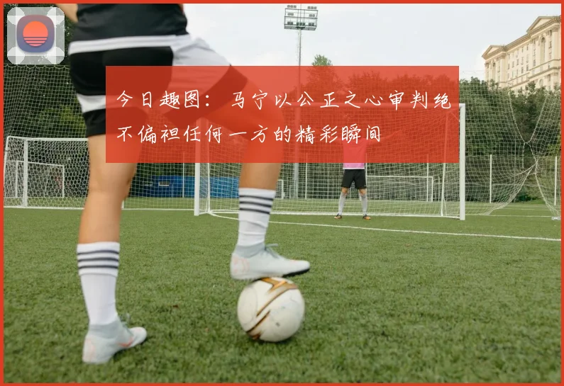 今日趣图：马宁以公正之心审判绝不偏袒任何一方的精彩瞬间