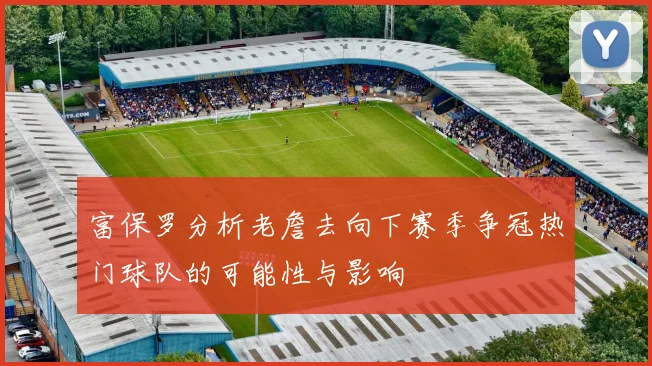富保罗分析老詹去向下赛季争冠热门球队的可能性与影响