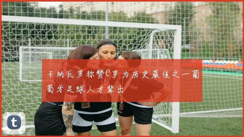 卡纳瓦罗称赞C罗为历史最佳之一葡萄牙足球人才辈出