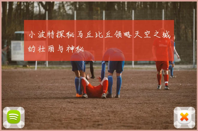 小波特探秘马丘比丘领略天空之城的壮丽与神秘