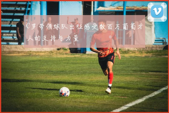C罗带领球队出征感受数百万葡萄牙人的支持与力量