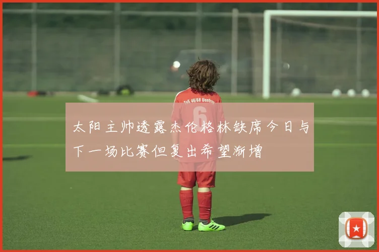 太阳主帅透露杰伦格林缺席今日与下一场比赛但复出希望渐增