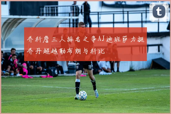 乔科詹三人排名之争AJ迪班萨力挺乔丹超越勒布朗与科比