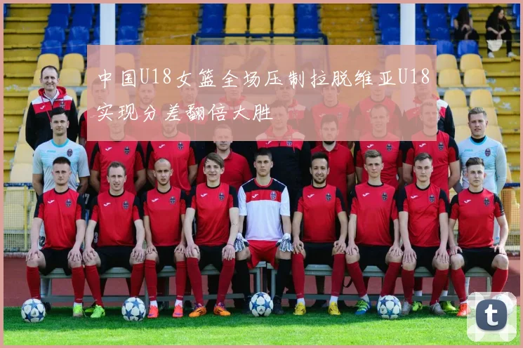 中国U18女篮全场压制拉脱维亚U18实现分差翻倍大胜