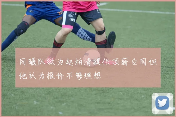 同曦队欲为赵柏清提供顶薪合同但他认为报价不够理想