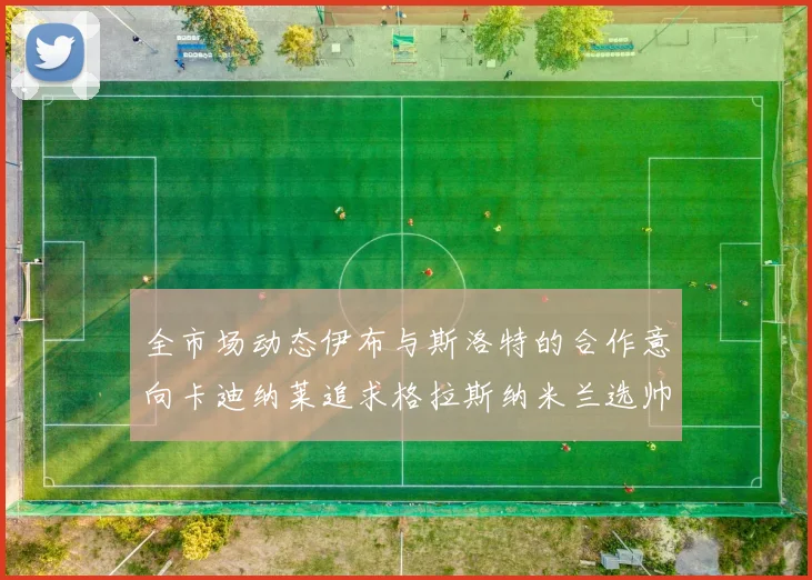 全市场动态伊布与斯洛特的合作意向卡迪纳莱追求格拉斯纳米兰选帅困境加剧