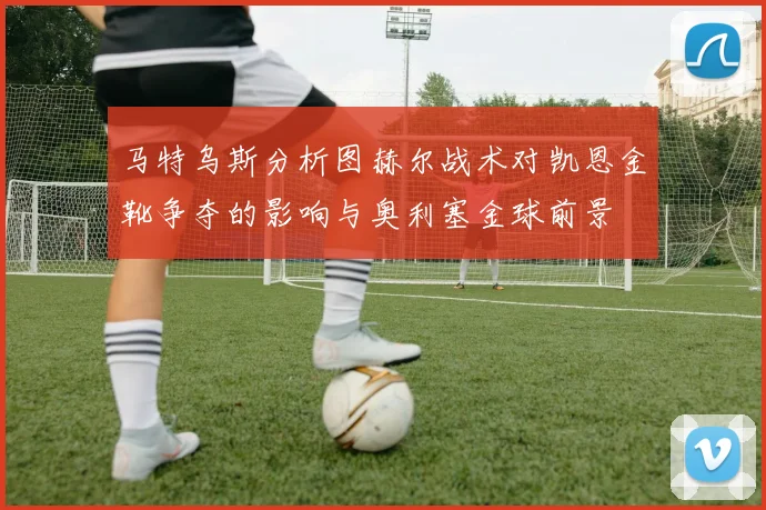 马特乌斯分析图赫尔战术对凯恩金靴争夺的影响与奥利塞金球前景