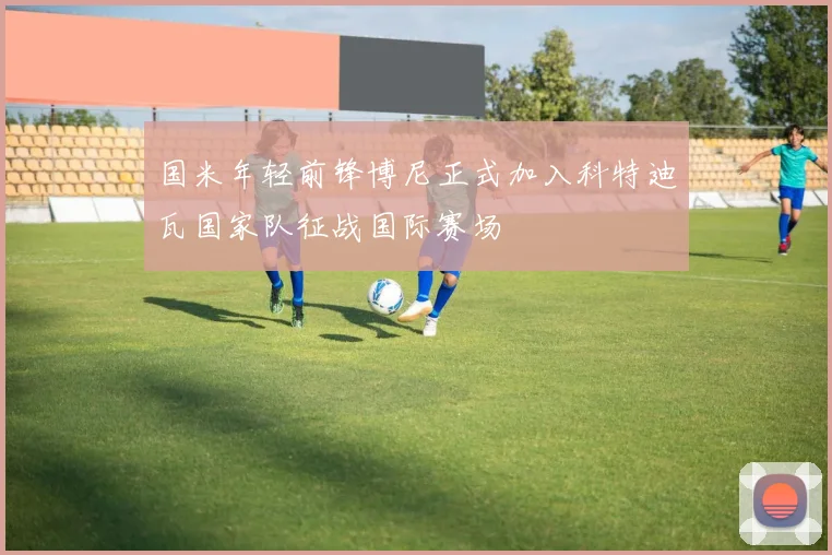国米年轻前锋博尼正式加入科特迪瓦国家队征战国际赛场