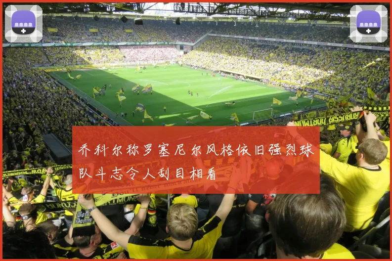 乔科尔称罗塞尼尔风格依旧强烈球队斗志令人刮目相看