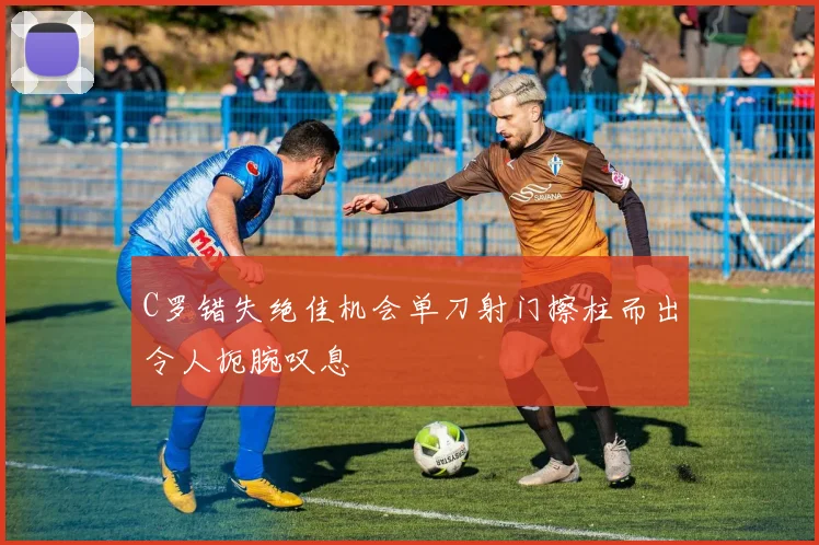 C罗错失绝佳机会单刀射门擦柱而出令人扼腕叹息