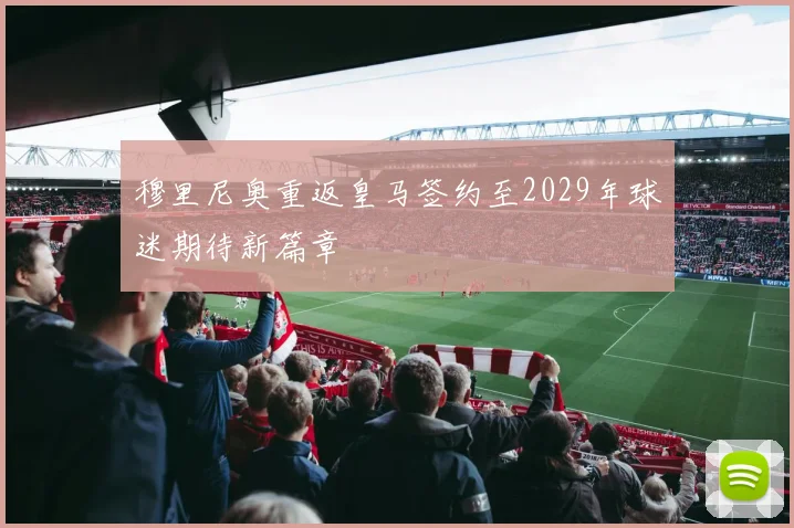 穆里尼奥重返皇马签约至2029年球迷期待新篇章