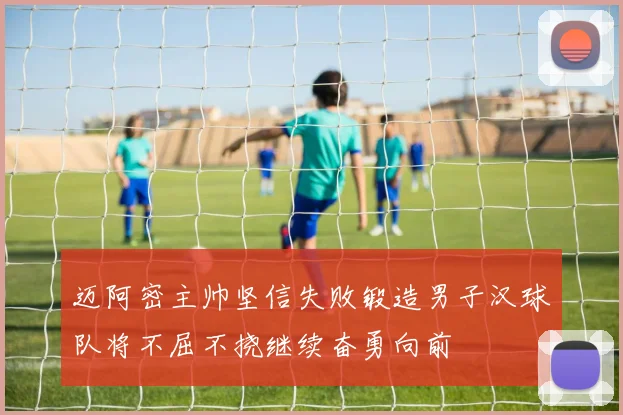 迈阿密主帅坚信失败锻造男子汉球队将不屈不挠继续奋勇向前