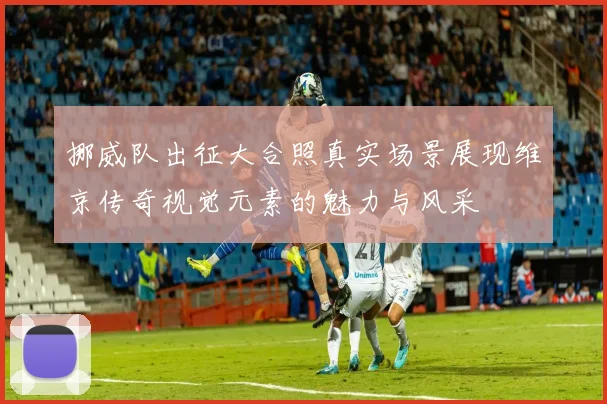 挪威队出征大合照真实场景展现维京传奇视觉元素的魅力与风采