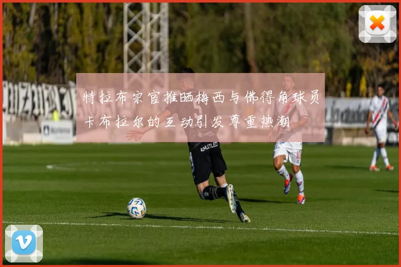 特拉布宗官推晒梅西与佛得角球员卡布拉尔的互动引发尊重热潮