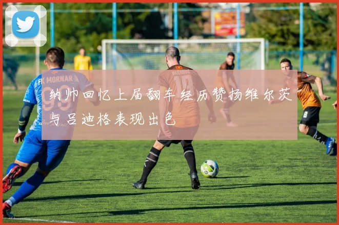 纳帅回忆上届翻车经历赞扬维尔茨与吕迪格表现出色
