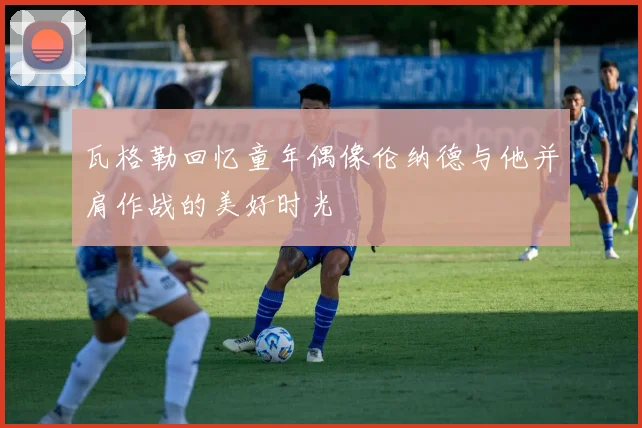 瓦格勒回忆童年偶像伦纳德与他并肩作战的美好时光